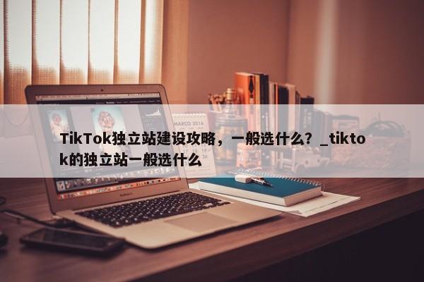 TikTok獨(dú)立站建設(shè)攻略，一般選什么？_tiktok的獨(dú)立站一般選什么