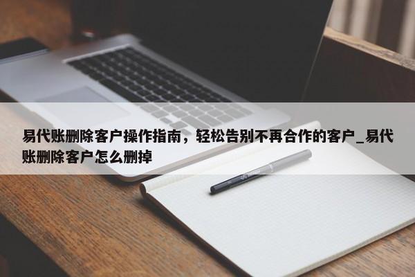 易代賬刪除客戶操作指南，輕松告別不再合作的客戶_易代賬刪除客戶怎么刪掉