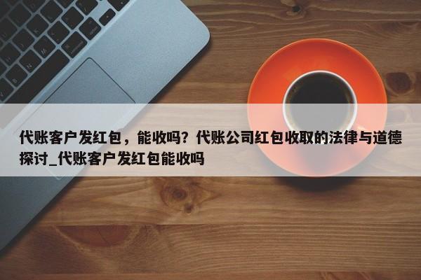 代賬客戶發(fā)紅包，能收嗎？代賬公司紅包收取的法律與道德探討_代賬客戶發(fā)紅包能收嗎