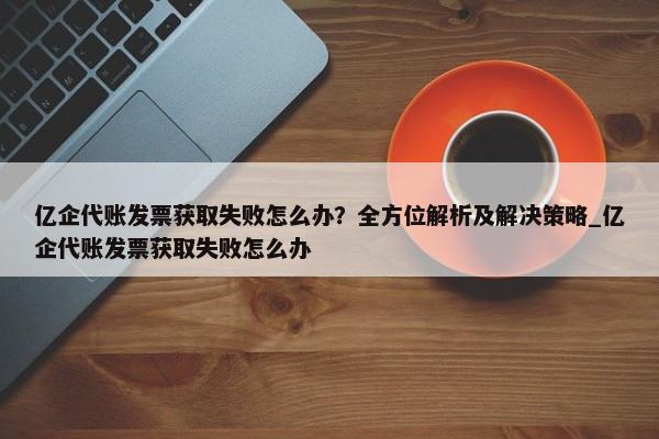 億企代賬發(fā)票獲取失敗怎么辦？全方位解析及解決策略_億企代賬發(fā)票獲取失敗怎么辦