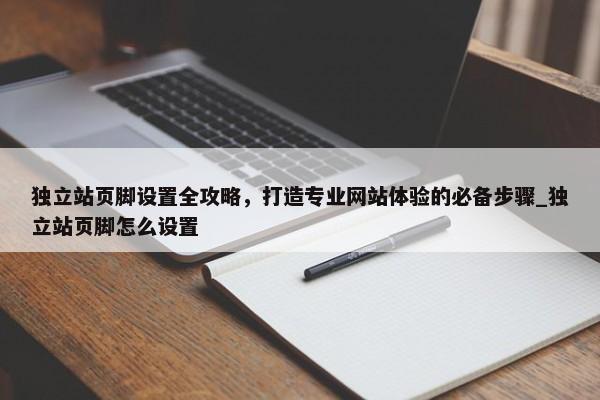 獨立站頁腳設(shè)置全攻略，打造專業(yè)網(wǎng)站體驗的必備步驟_獨立站頁腳怎么設(shè)置