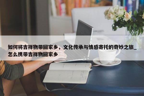 如何將吉祥物帶回家鄉(xiāng)，文化傳承與情感寄托的奇妙之旅_怎么攜帶吉祥物回家鄉(xiāng)