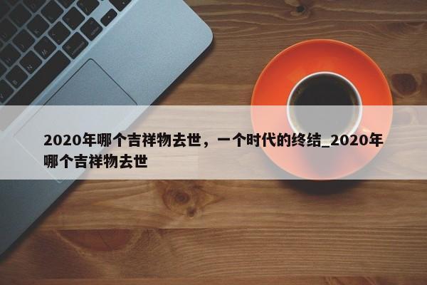 2020年哪個吉祥物去世，一個時代的終結(jié)_2020年哪個吉祥物去世