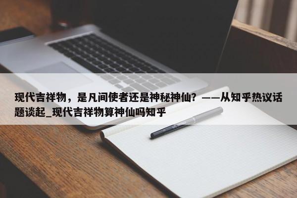 現(xiàn)代吉祥物，是凡間使者還是神秘神仙？——從知乎熱議話題談起_現(xiàn)代吉祥物算神仙嗎知乎