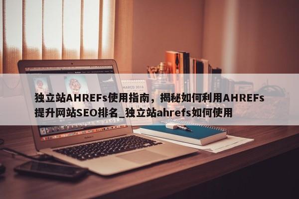 獨立站AHREFs使用指南，揭秘如何利用AHREFs提升網(wǎng)站SEO排名_獨立站ahrefs如何使用