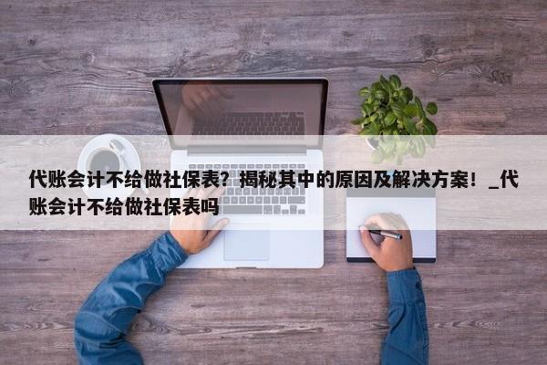 代賬會(huì)計(jì)不給做社保表？揭秘其中的原因及解決方案！_代賬會(huì)計(jì)不給做社保表嗎