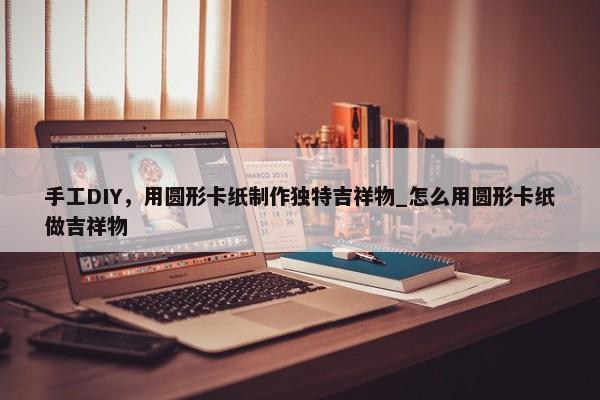 手工DIY，用圓形卡紙制作獨特吉祥物_怎么用圓形卡紙做吉祥物