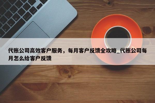 代賬公司高效客戶服務(wù)，每月客戶反饋全攻略_代賬公司每月怎么給客戶反饋