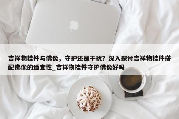 吉祥物掛件與佛像，守護(hù)還是干擾？深入探討吉祥物掛件搭配佛像的適宜性_吉祥物掛件守護(hù)佛像好嗎