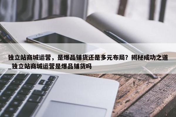 獨立站商城運營，是爆品鋪貨還是多元布局？揭秘成功之道_獨立站商城運營是爆品鋪貨嗎