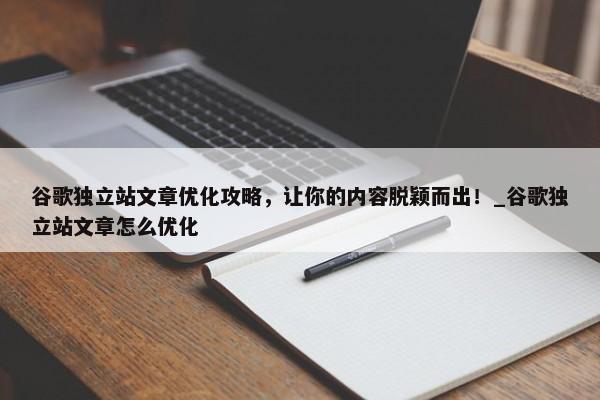 谷歌獨立站文章優(yōu)化攻略，讓你的內(nèi)容脫穎而出！_谷歌獨立站文章怎么優(yōu)化