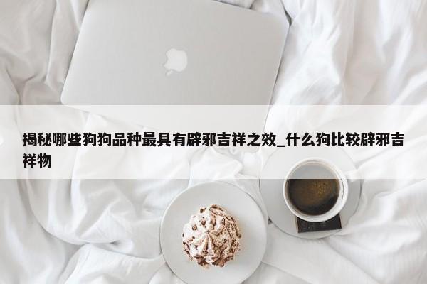 揭秘哪些狗狗品種最具有辟邪吉祥之效_什么狗比較辟邪吉祥物