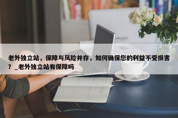 老外獨立站，保障與風(fēng)險并存，如何確保您的利益不受損害？_老外獨立站有保障嗎