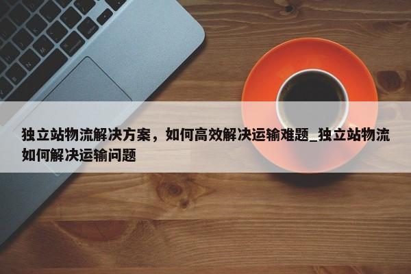 獨立站物流解決方案，如何高效解決運輸難題_獨立站物流如何解決運輸問題