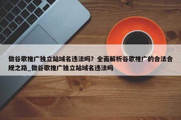 做谷歌推廣獨(dú)立站域名違法嗎？全面解析谷歌推廣的合法合規(guī)之路_做谷歌推廣獨(dú)立站域名違法嗎