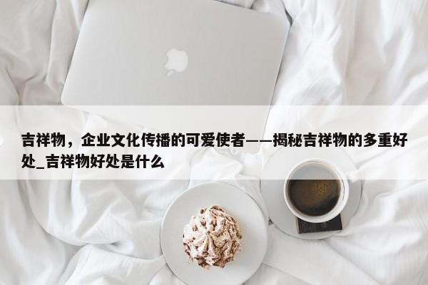 吉祥物，企業(yè)文化傳播的可愛使者——揭秘吉祥物的多重好處_吉祥物好處是什么