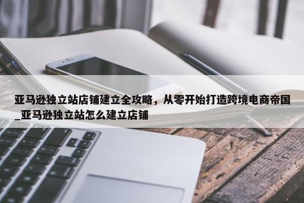 亞馬遜獨立站店鋪建立全攻略，從零開始打造跨境電商帝國_亞馬遜獨立站怎么建立店鋪