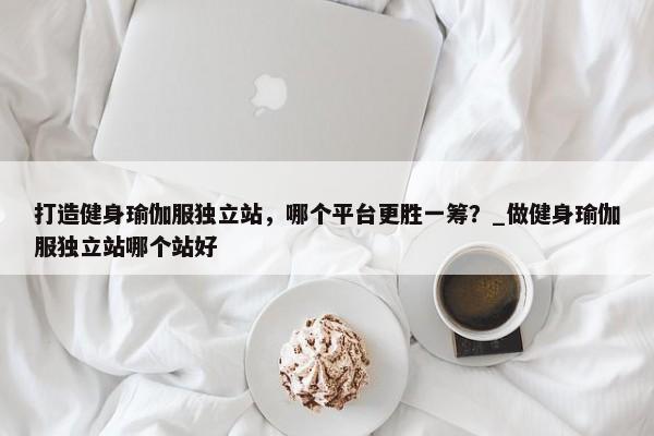 打造健身瑜伽服獨(dú)立站，哪個(gè)平臺(tái)更勝一籌？_做健身瑜伽服獨(dú)立站哪個(gè)站好