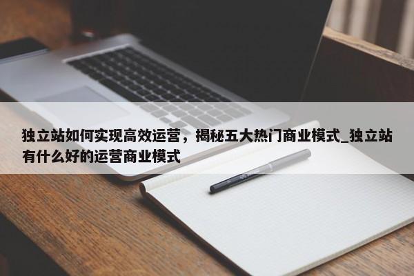 獨立站如何實現(xiàn)高效運營，揭秘五大熱門商業(yè)模式_獨立站有什么好的運營商業(yè)模式