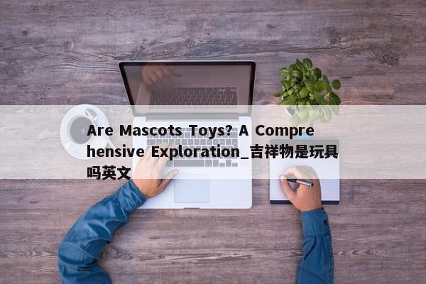 Are Mascots Toys? A Comprehensive Exploration_吉祥物是玩具嗎英文