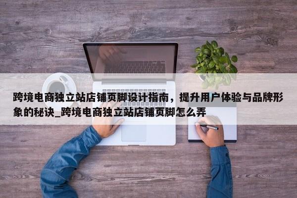 跨境電商獨立站店鋪頁腳設(shè)計指南，提升用戶體驗與品牌形象的秘訣_跨境電商獨立站店鋪頁腳怎么弄