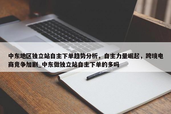 中東地區(qū)獨(dú)立站自主下單趨勢分析，自主力量崛起，跨境電商競爭加劇_中東做獨(dú)立站自主下單的多嗎