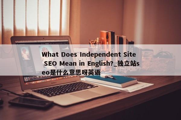 What Does Independent Site SEO Mean in English?_獨(dú)立站seo是什么意思呀英語