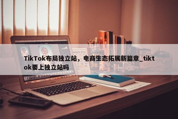 TikTok布局獨(dú)立站，電商生態(tài)拓展新篇章_tiktok要上獨(dú)立站嗎