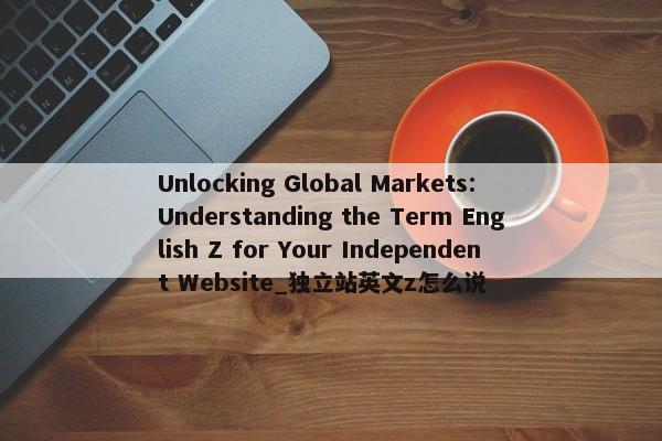 Unlocking Global Markets: Understanding the Term English Z for Your Independent Website_獨(dú)立站英文z怎么說