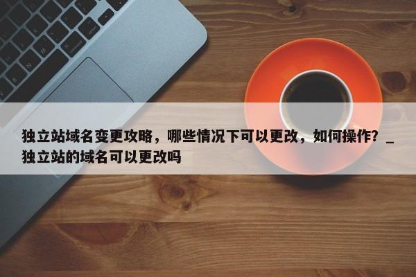 獨立站域名變更攻略，哪些情況下可以更改，如何操作？_獨立站的域名可以更改嗎