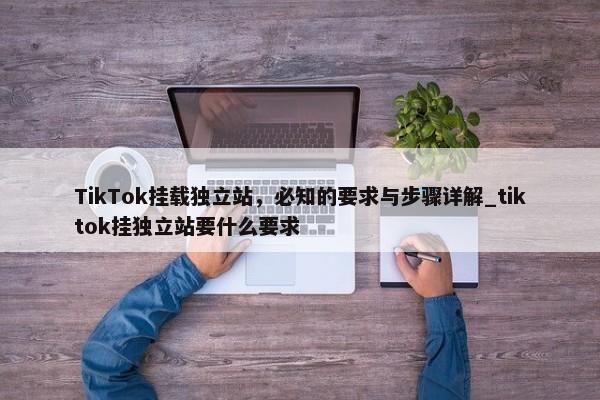 TikTok掛載獨(dú)立站，必知的要求與步驟詳解_tiktok掛獨(dú)立站要什么要求