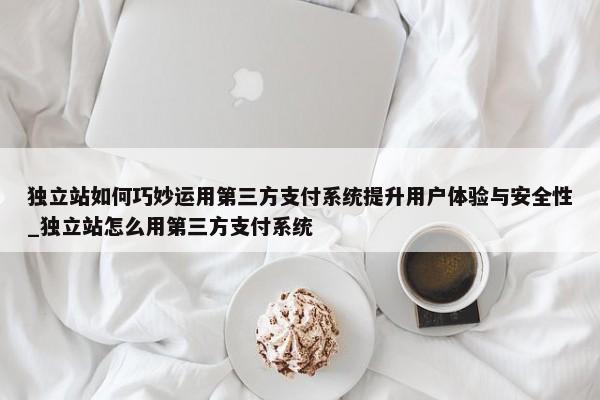 獨立站如何巧妙運用第三方支付系統(tǒng)提升用戶體驗與安全性_獨立站怎么用第三方支付系統(tǒng)