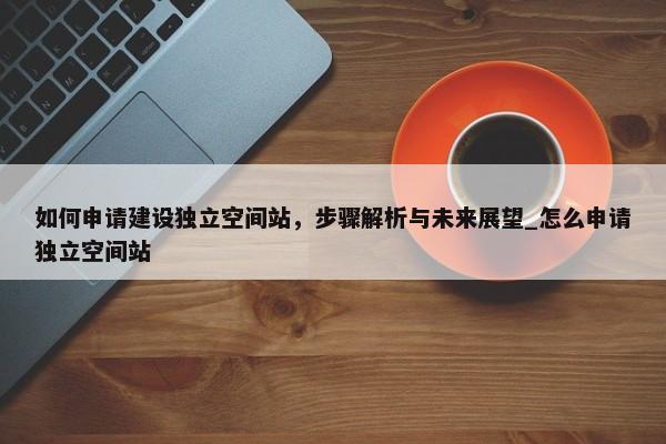 如何申請建設(shè)獨立空間站，步驟解析與未來展望_怎么申請獨立空間站