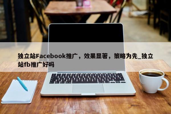 獨(dú)立站Facebook推廣，效果顯著，策略為先_獨(dú)立站fb推廣好嗎