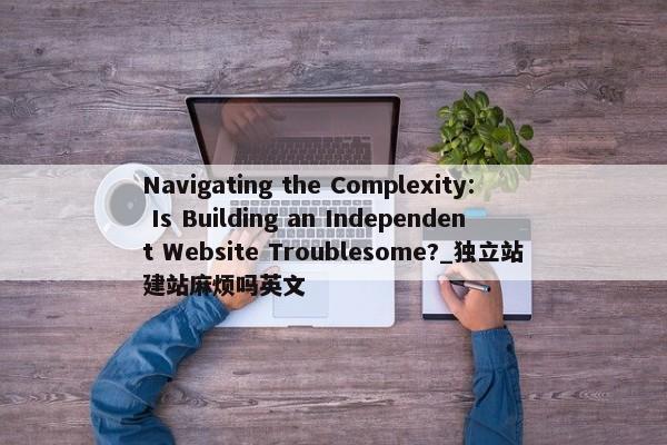 Navigating the Complexity: Is Building an Independent Website Troublesome?_獨(dú)立站建站麻煩嗎英文