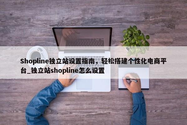 Shopline獨(dú)立站設(shè)置指南，輕松搭建個(gè)性化電商平臺(tái)_獨(dú)立站shopline怎么設(shè)置