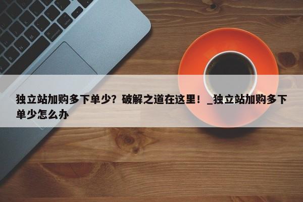 獨立站加購多下單少？破解之道在這里！_獨立站加購多下單少怎么辦