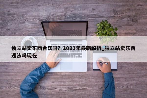 獨立站賣東西合法嗎？2023年最新解析_獨立站賣東西違法嗎現(xiàn)在