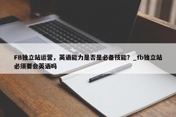 FB獨立站運營，英語能力是否是必備技能？_fb獨立站必須要會英語嗎