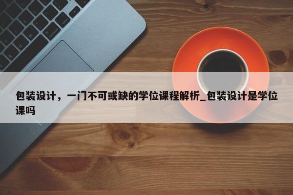 包裝設(shè)計，一門不可或缺的學(xué)位課程解析_包裝設(shè)計是學(xué)位課嗎