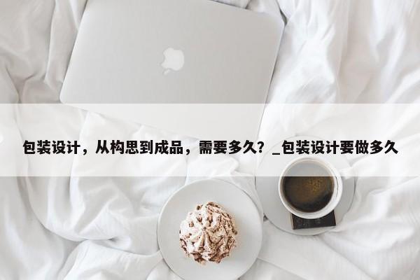 包裝設(shè)計，從構(gòu)思到成品，需要多久？_包裝設(shè)計要做多久