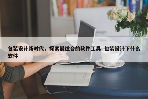 包裝設(shè)計新時代，探索最適合的軟件工具_(dá)包裝設(shè)計下什么軟件