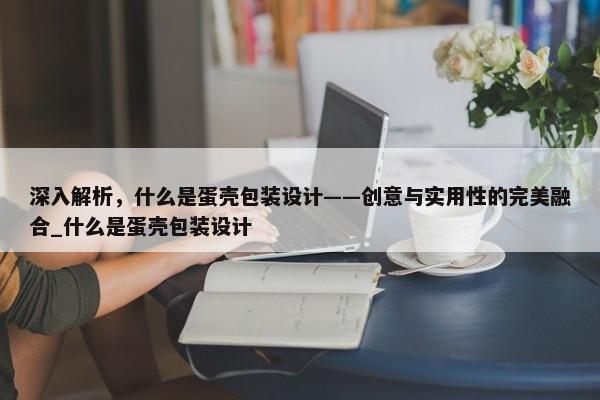 深入解析，什么是蛋殼包裝設(shè)計(jì)——?jiǎng)?chuàng)意與實(shí)用性的完美融合_什么是蛋殼包裝設(shè)計(jì)