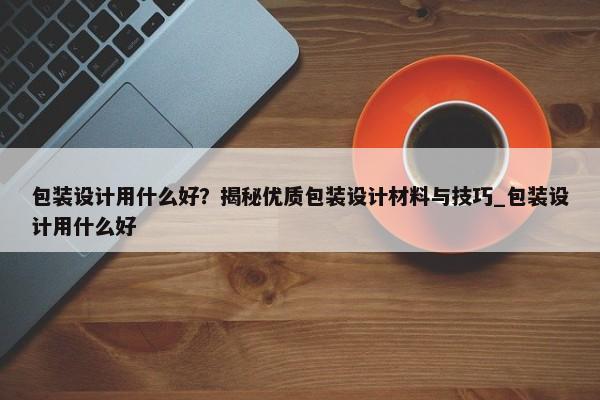 包裝設(shè)計用什么好？揭秘優(yōu)質(zhì)包裝設(shè)計材料與技巧_包裝設(shè)計用什么好