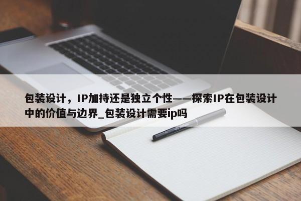 包裝設(shè)計，IP加持還是獨立個性——探索IP在包裝設(shè)計中的價值與邊界_包裝設(shè)計需要ip嗎