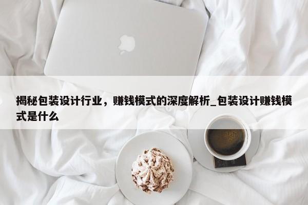 揭秘包裝設(shè)計行業(yè)，賺錢模式的深度解析_包裝設(shè)計賺錢模式是什么