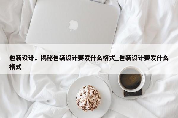 包裝設(shè)計，揭秘包裝設(shè)計要發(fā)什么格式_包裝設(shè)計要發(fā)什么格式