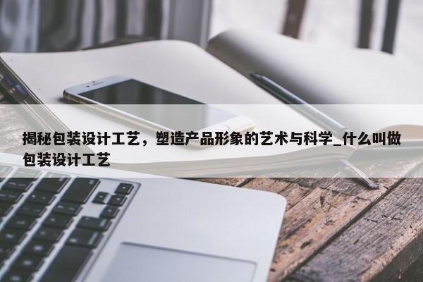 揭秘包裝設計工藝，塑造產(chǎn)品形象的藝術與科學_什么叫做包裝設計工藝