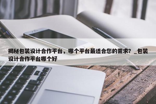 揭秘包裝設(shè)計合作平臺，哪個平臺最適合您的需求？_包裝設(shè)計合作平臺哪個好