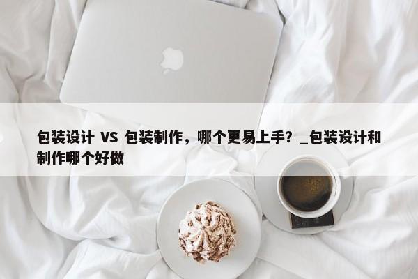 包裝設(shè)計(jì) VS 包裝制作，哪個(gè)更易上手？_包裝設(shè)計(jì)和制作哪個(gè)好做